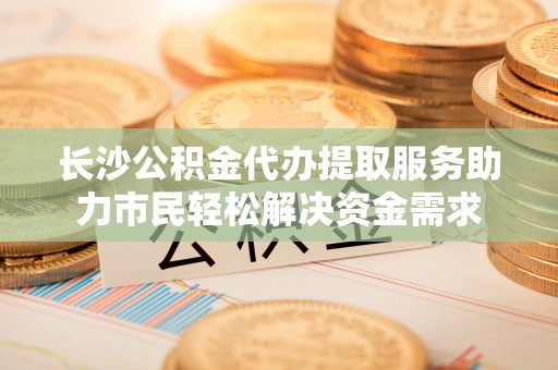 天涯长沙公积金代办提取服务助力市民轻松解决资金需求