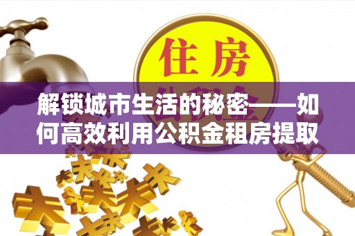 天涯解锁城市生活的秘密——如何高效利用公积金租房提取政策优化居住体验