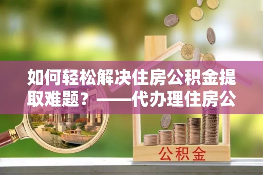 天涯如何轻松解决住房公积金提取难题？——代办理住房公积金提取服务解析
