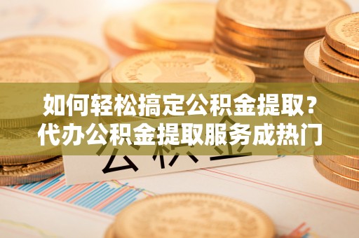 天涯如何轻松搞定公积金提取？代办公积金提取服务成热门选择
