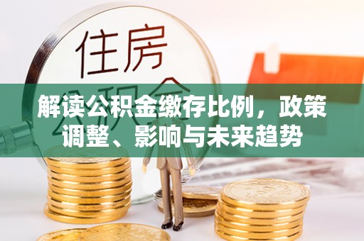 天涯解读公积金缴存比例，政策调整、影响与未来趋势