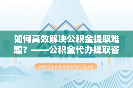 天涯如何高效解决公积金提取难题？——公积金代办提取咨询服务全解析