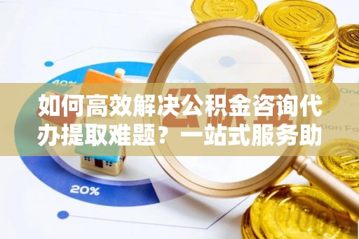 天涯如何高效解决公积金咨询代办提取难题？一站式服务助您轻松搞定