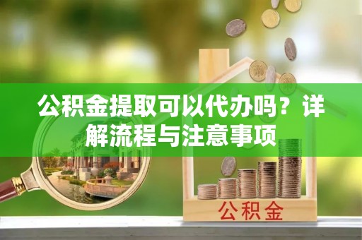 天涯公积金提取可以代办吗？详解流程与注意事项