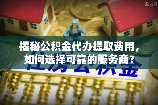 天涯揭秘公积金代办提取费用，如何选择可靠的服务商？