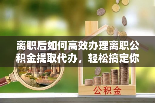 天涯离职后如何高效办理离职公积金提取代办，轻松搞定你的公积金