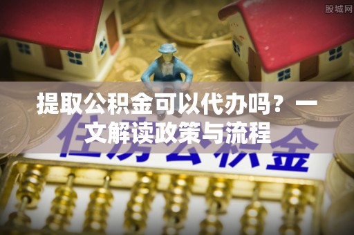 天涯提取公积金可以代办吗？一文解读政策与流程