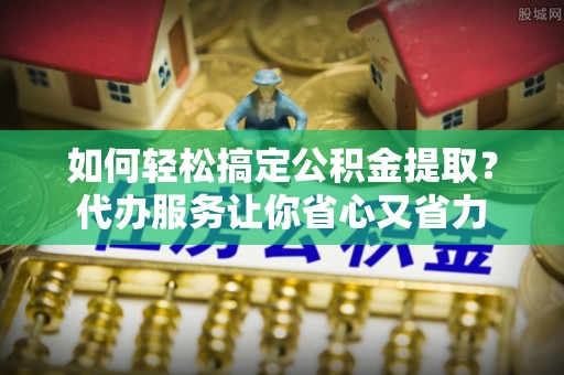 天涯如何轻松搞定公积金提取？代办服务让你省心又省力