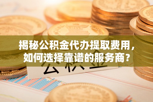 天涯揭秘公积金代办提取费用，如何选择靠谱的服务商？
