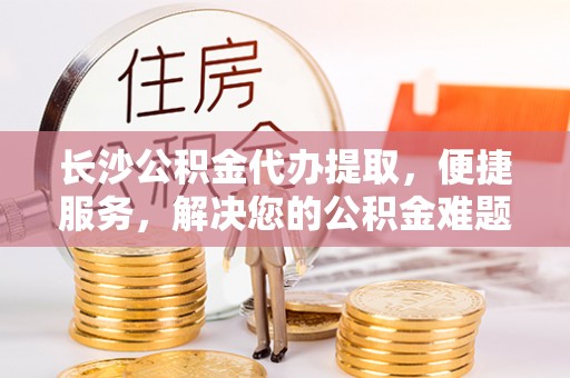 天涯长沙公积金代办提取，便捷服务，解决您的公积金难题
