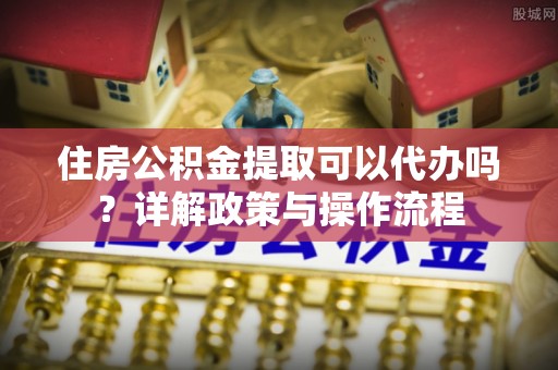 天涯住房公积金提取可以代办吗？详解政策与操作流程