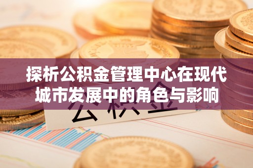 天涯探析公积金管理中心在现代城市发展中的角色与影响