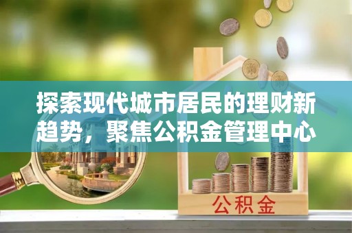天涯探索现代城市居民的理财新趋势，聚焦公积金管理中心的服务创新