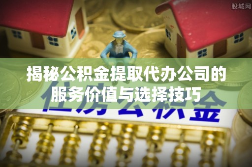 天涯揭秘公积金提取代办公司的服务价值与选择技巧