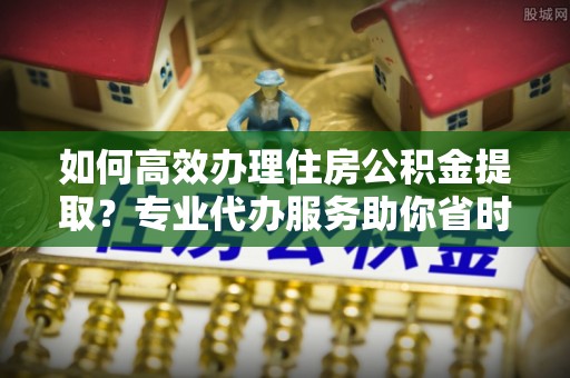 天涯如何高效办理住房公积金提取？专业代办服务助你省时省力