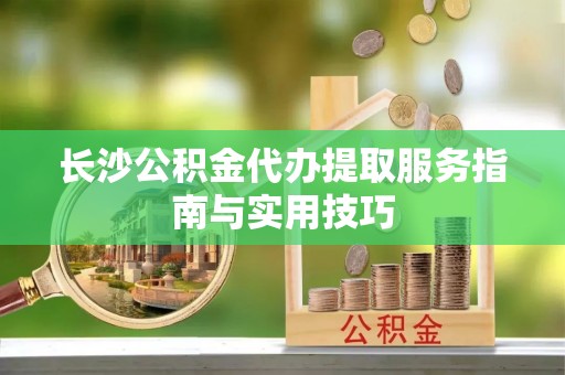 天涯长沙公积金代办提取服务指南与实用技巧