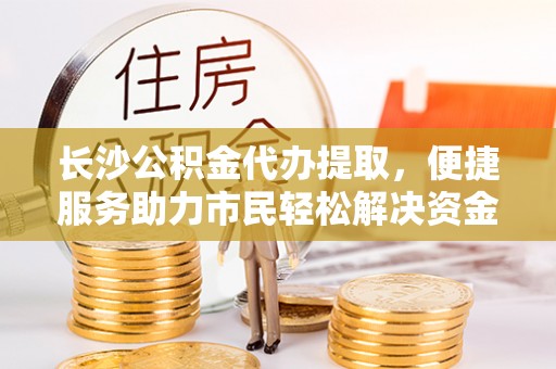 天涯长沙公积金代办提取，便捷服务助力市民轻松解决资金需求