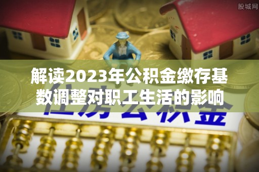 天涯解读2023年公积金缴存基数调整对职工生活的影响
