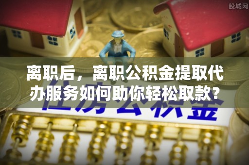 天涯离职后，离职公积金提取代办服务如何助你轻松取款？