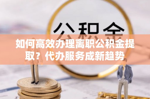 天涯如何高效办理离职公积金提取？代办服务成新趋势